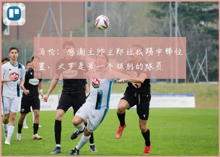 马伦：感谢主帅立即让我踢中锋位置，大罗是另一个级别的球员