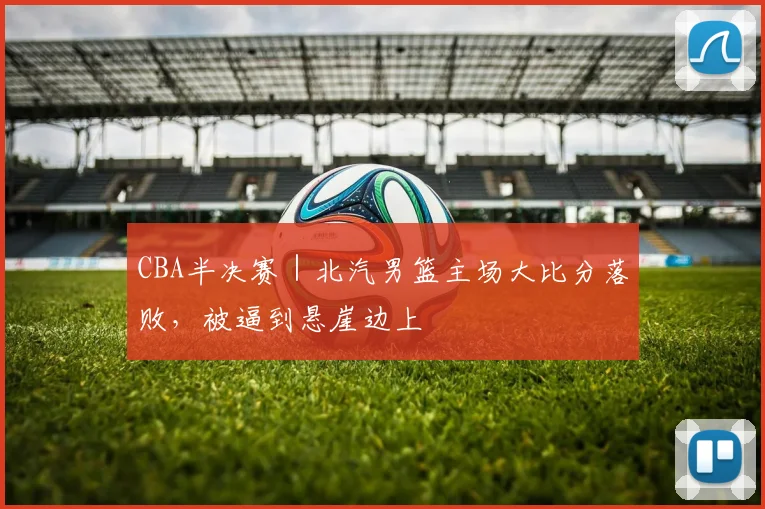 CBA半决赛｜北汽男篮主场大比分落败，被逼到悬崖边上