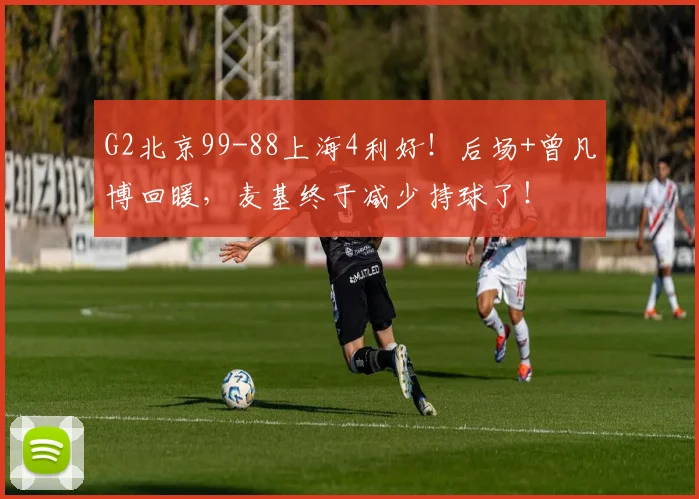 G2北京99-88上海4利好！后场+曾凡博回暖，麦基终于减少持球了！