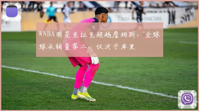 WNBA明星克拉克超越詹姆斯，全球球衣销量第二，仅次于库里