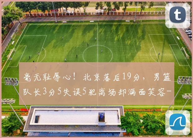 毫无耻辱心！北京落后19分，男篮队长3分5失误5犯离场却满面笑容