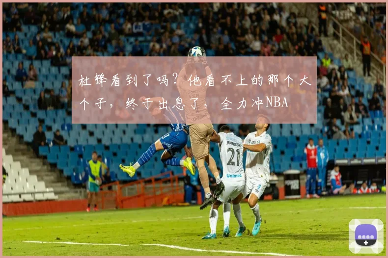 杜锋看到了吗？他看不上的那个大个子，终于出息了，全力冲NBA