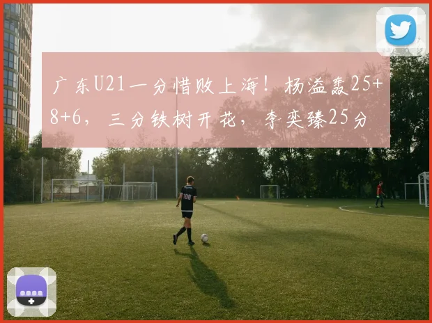 广东U21一分惜败上海！杨溢轰25+8+6，三分铁树开花，李奕臻25分