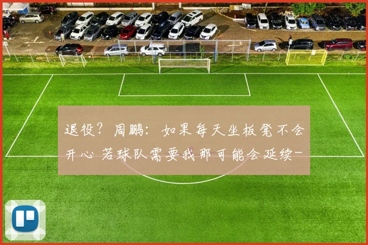 退役？周鹏：如果每天坐板凳不会开心 若球队需要我那可能会延续