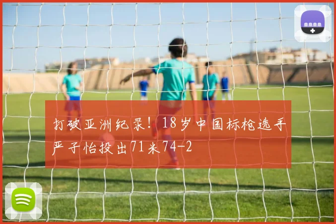 打破亚洲纪录!18岁中国标枪选手严子怡投出71米74