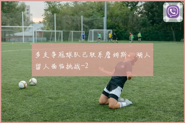 多支争冠球队已联系詹姆斯,湖人留人面临挑战