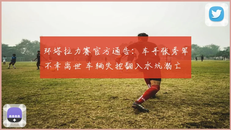 环塔拉力赛官方通告：车手张秀军不幸离世 车辆失控翻入水坑溺亡