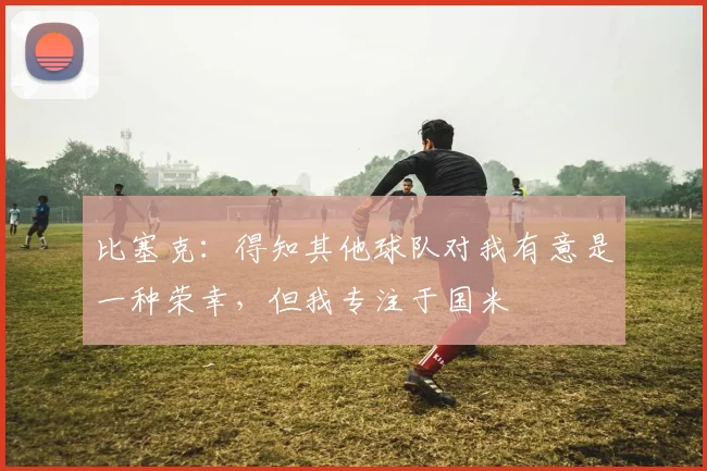 比塞克：得知其他球队对我有意是一种荣幸，但我专注于国米