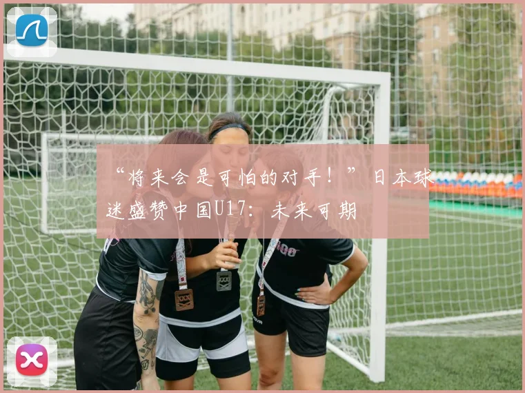 “将来会是可怕的对手！”日本球迷盛赞中国U17：未来可期