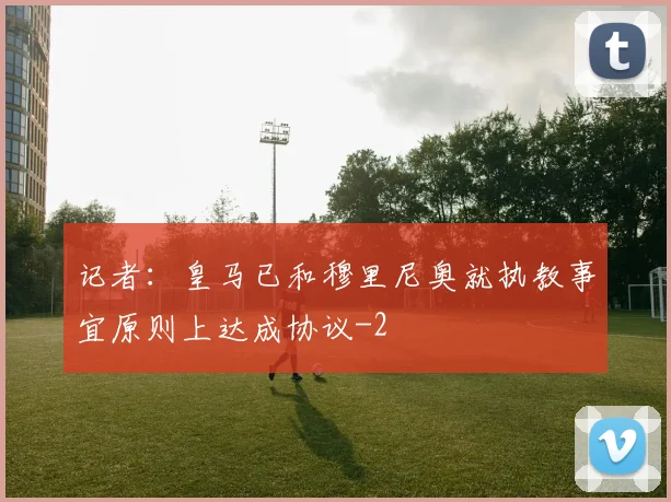 记者：皇马已和穆里尼奥就执教事宜原则上达成协议