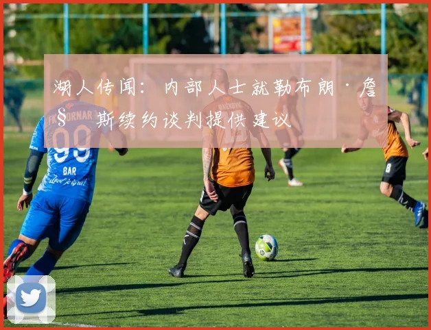 湖人传闻：内部人士就勒布朗·詹姆斯续约谈判提供建议