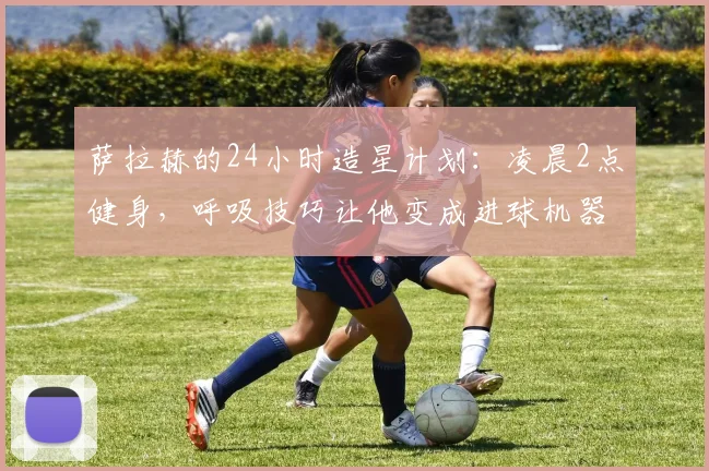 萨拉赫的24小时造星计划：凌晨2点健身，呼吸技巧让他变成进球机器