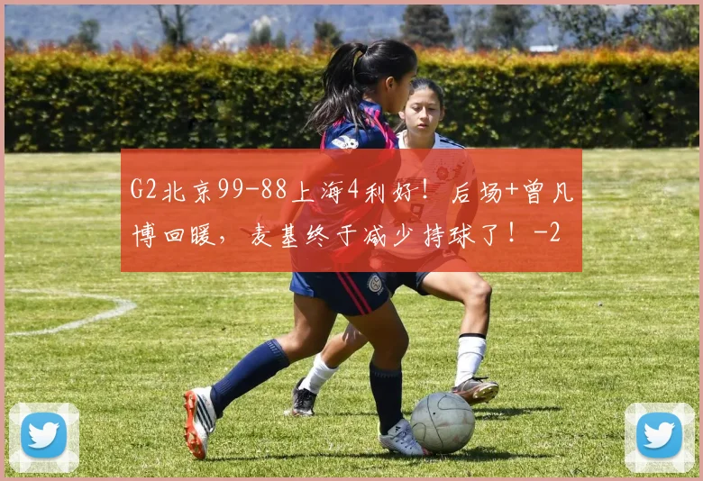 G2北京99-88上海4利好！后场+曾凡博回暖，麦基终于减少持球了！