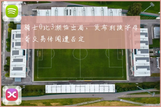 骑士0比3濒临出局，莫布利换字母哥交易传闻遭否定
