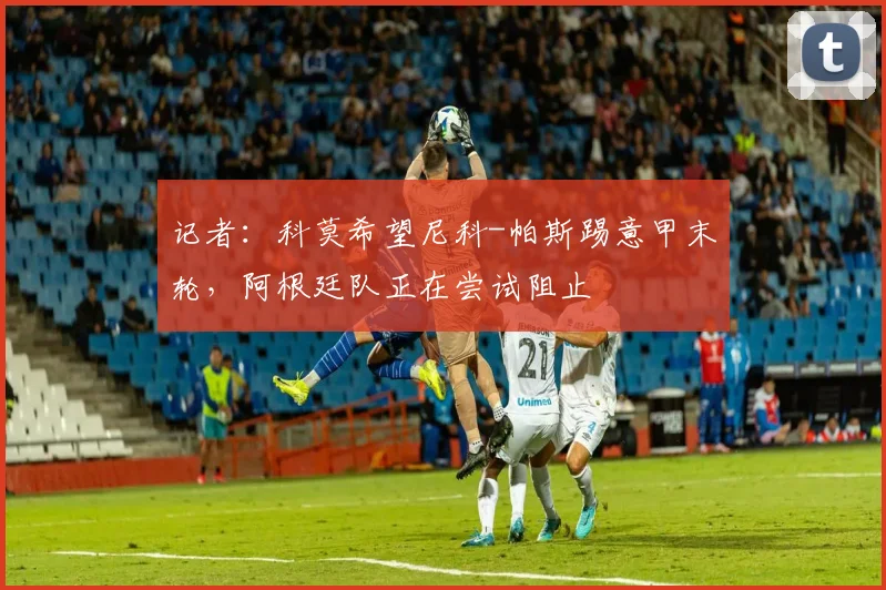 记者：科莫希望尼科-帕斯踢意甲末轮，阿根廷队正在尝试阻止