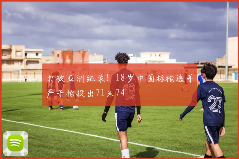 打破亚洲纪录！18岁中国标枪选手严子怡投出71米74