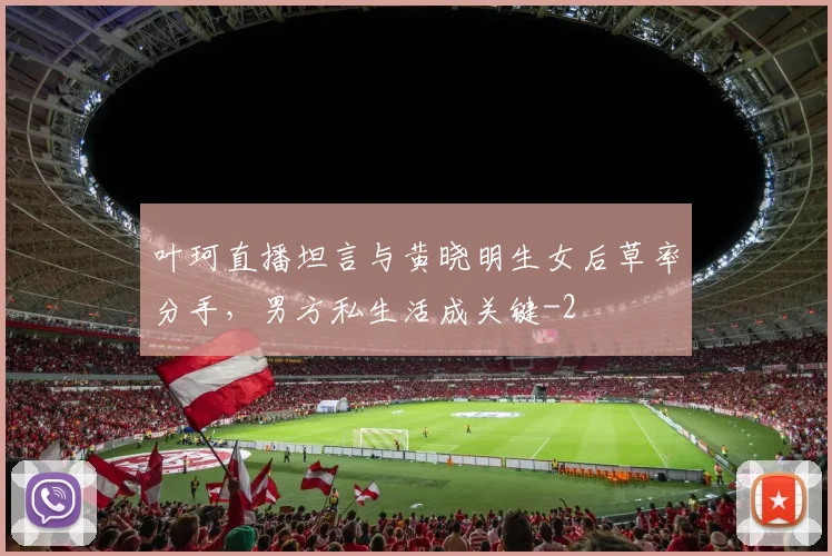 叶珂直播坦言与黄晓明生女后草率分手,男方私生活成关键