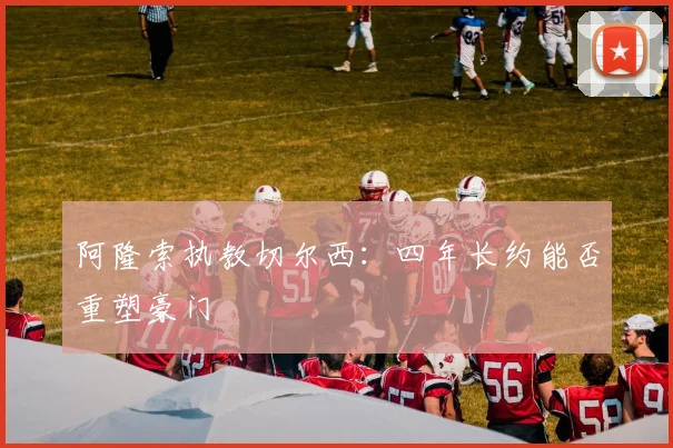 阿隆索执教切尔西：四年长约能否重塑豪门