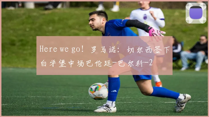 Here we go！罗马诺：切尔西签下白学堡中场巴伦廷-巴尔科