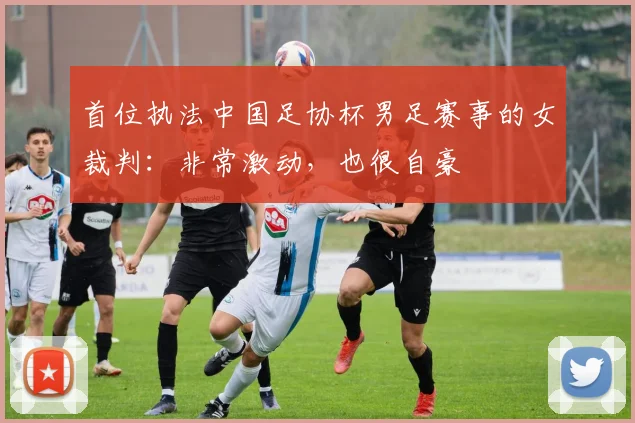 首位执法中国足协杯男足赛事的女裁判：非常激动，也很自豪