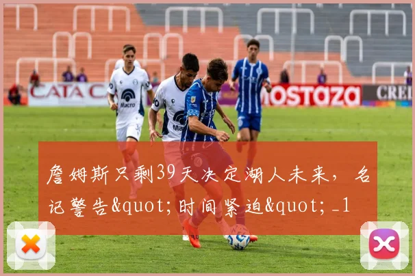 詹姆斯只剩39天决定湖人未来，名记警告"时间紧迫"_1