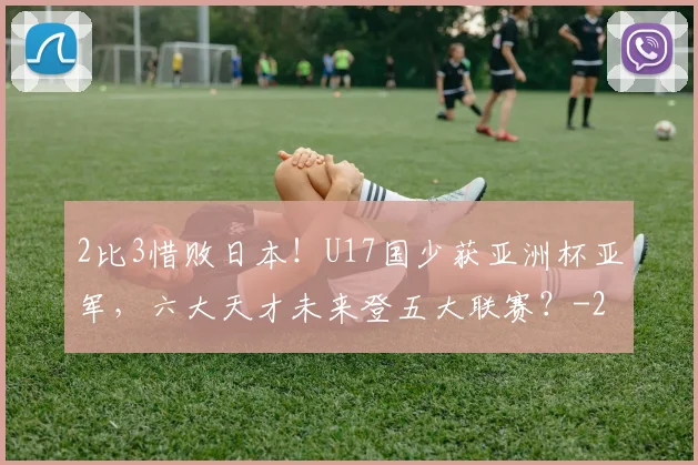 2比3惜败日本！U17国少获亚洲杯亚军，六大天才未来登五大联赛？