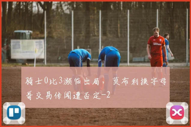 骑士0比3濒临出局,莫布利换字母哥交易传闻遭否定