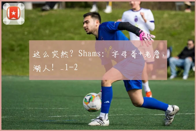 这么突然?Shams:字母哥+老詹,湖人!_1