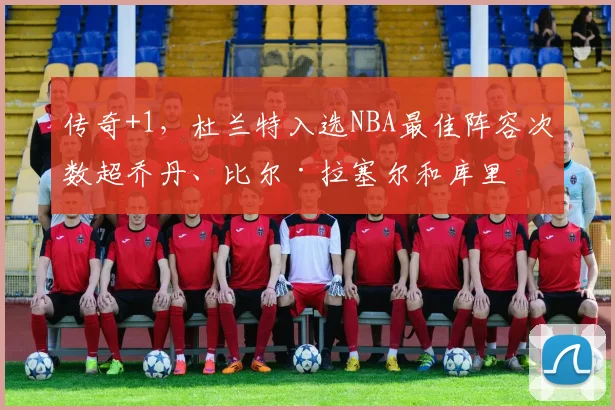 传奇+1，杜兰特入选NBA最佳阵容次数超乔丹、比尔·拉塞尔和库里