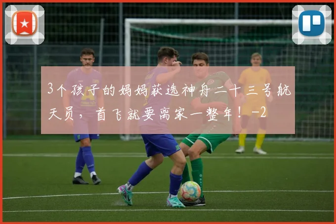 3个孩子的妈妈获选神舟二十三号航天员,首飞就要离家一整年!