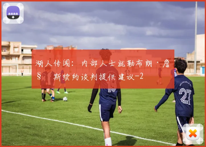 湖人传闻：内部人士就勒布朗·詹姆斯续约谈判提供建议