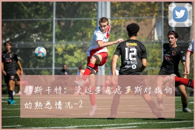 穆斯卡特：没过多考虑罗斯对我们的熟悉情况