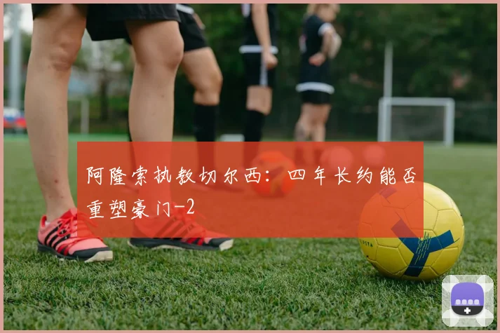 阿隆索执教切尔西：四年长约能否重塑豪门