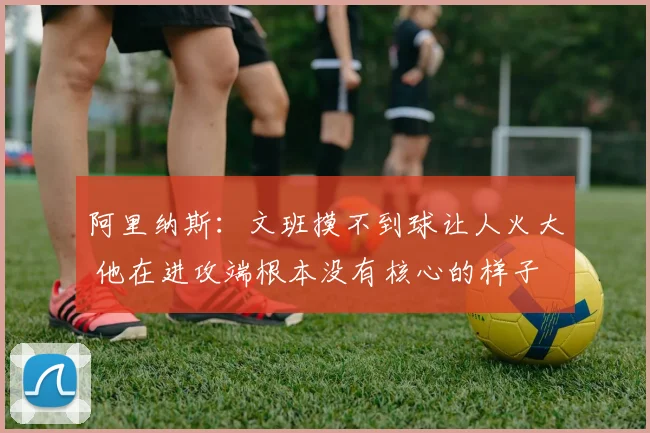 阿里纳斯：文班摸不到球让人火大 他在进攻端根本没有核心的样子