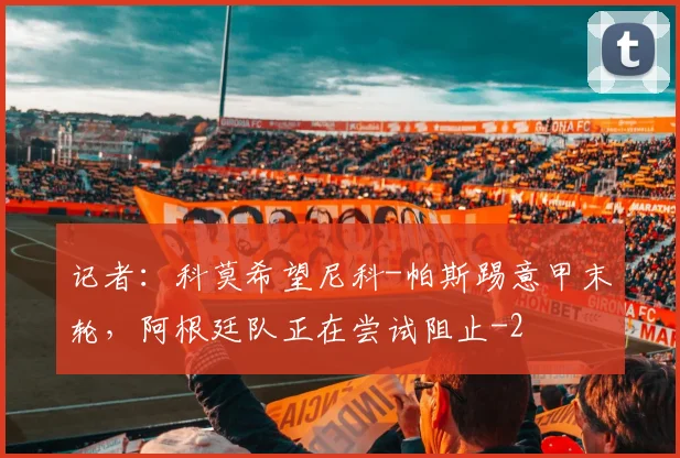 记者:科莫希望尼科-帕斯踢意甲末轮,阿根廷队正在尝试阻止