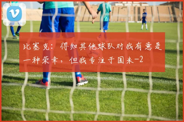 比塞克：得知其他球队对我有意是一种荣幸，但我专注于国米