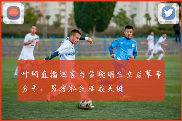 叶珂直播坦言与黄晓明生女后草率分手，男方私生活成关键