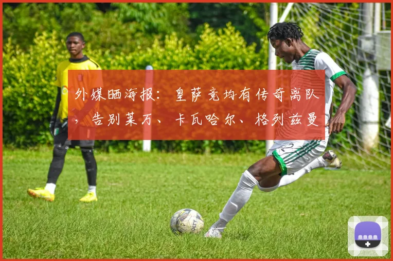 外媒晒海报：皇萨竞均有传奇离队，告别莱万、卡瓦哈尔、格列兹曼