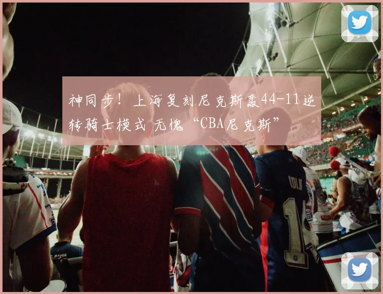 神同步！上海复刻尼克斯轰44-11逆转骑士模式 无愧“CBA尼克斯”