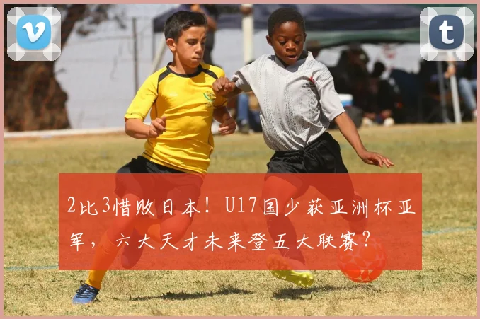2比3惜败日本！U17国少获亚洲杯亚军，六大天才未来登五大联赛？
