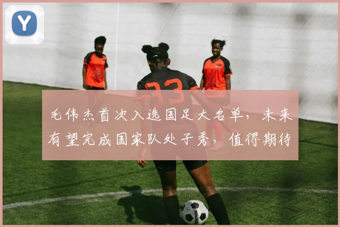 毛伟杰首次入选国足大名单,未来有望完成国家队处子秀,值得期待