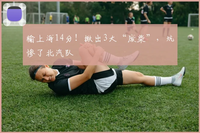 输上海14分！揪出3大“废柴”，坑惨了北汽队
