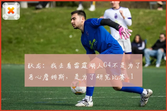 狄龙：我去看雷霆湖人G4不是为了恶心詹姆斯，是为了研究比赛_1