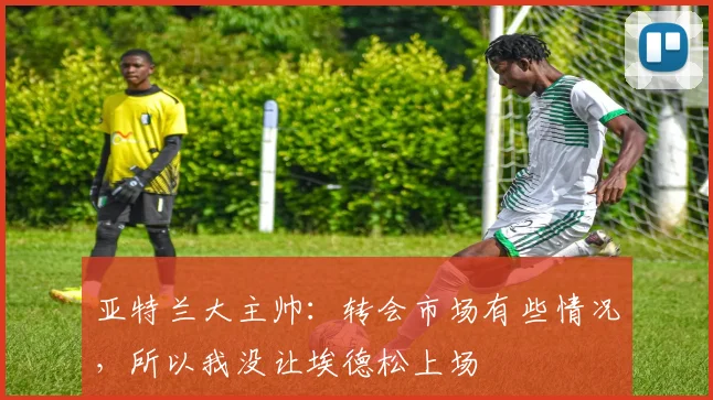 亚特兰大主帅：转会市场有些情况，所以我没让埃德松上场