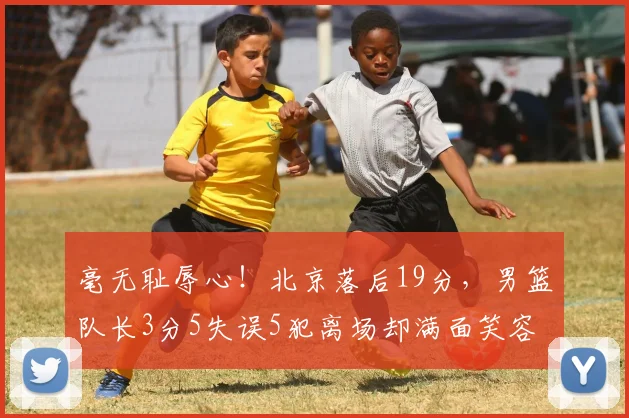 毫无耻辱心！北京落后19分，男篮队长3分5失误5犯离场却满面笑容