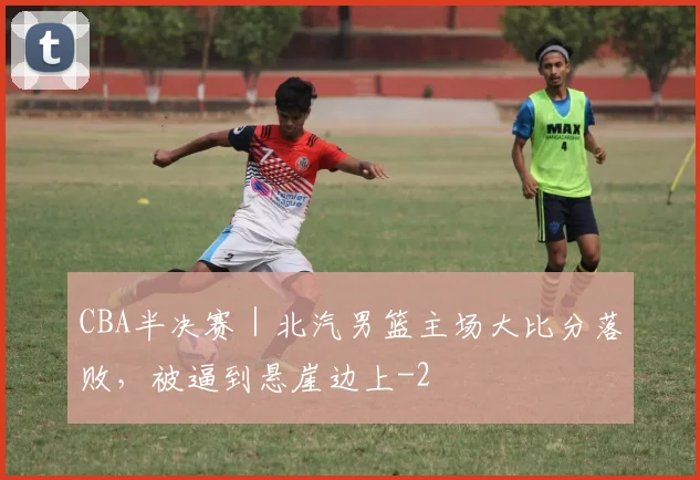 CBA半决赛｜北汽男篮主场大比分落败，被逼到悬崖边上