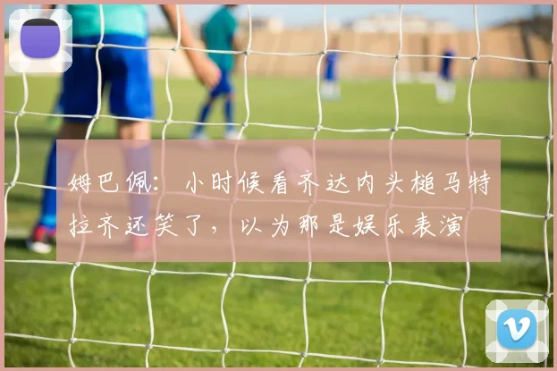 姆巴佩：小时候看齐达内头槌马特拉齐还笑了，以为那是娱乐表演