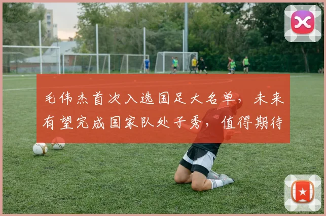 毛伟杰首次入选国足大名单，未来有望完成国家队处子秀，值得期待