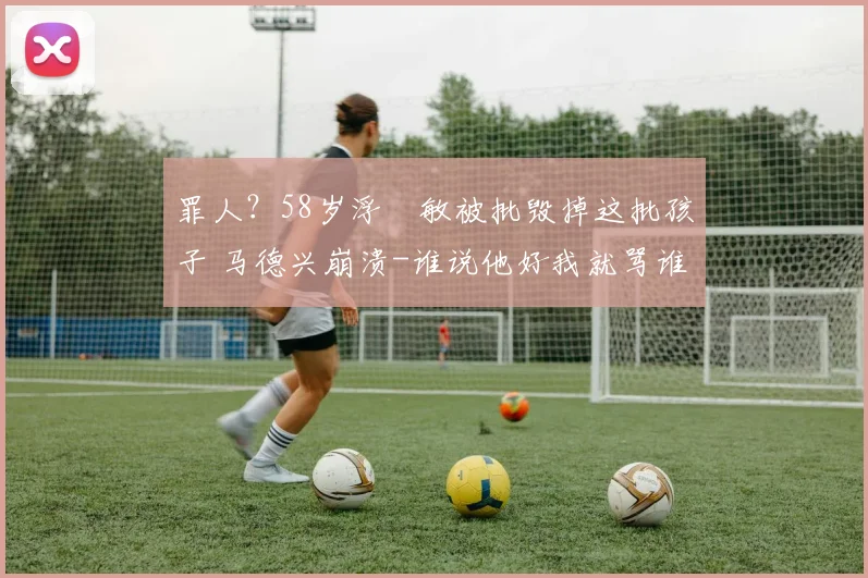 罪人?58岁浮嶋敏被批毁掉这批孩子 马德兴崩溃-谁说他好我就骂谁
