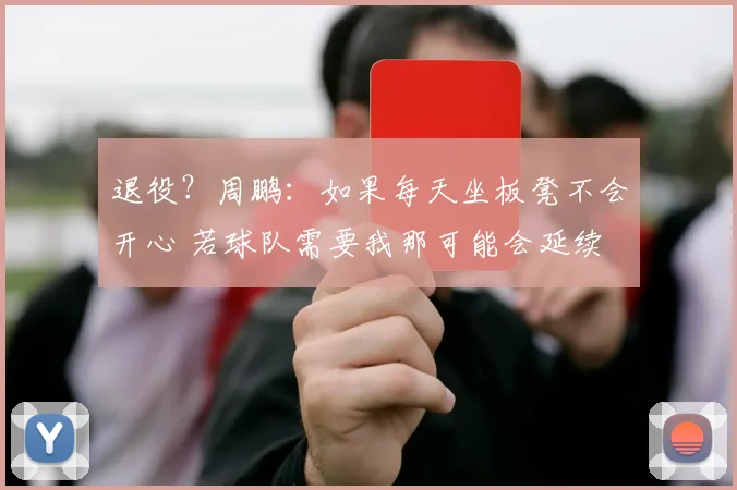 退役？周鹏：如果每天坐板凳不会开心 若球队需要我那可能会延续